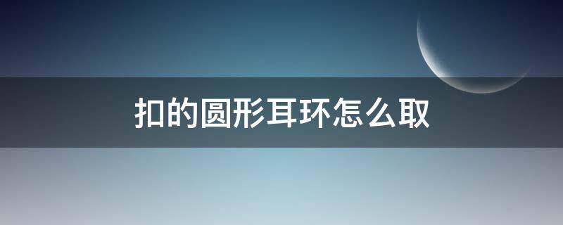 扣的圆形耳环怎么取（耳环扣子怎么取）