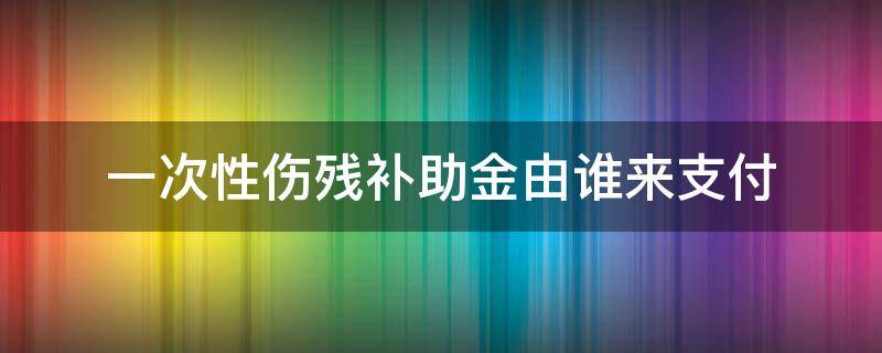 一次性伤残补助金由谁来支付（一次性伤残补助金是由谁支付）