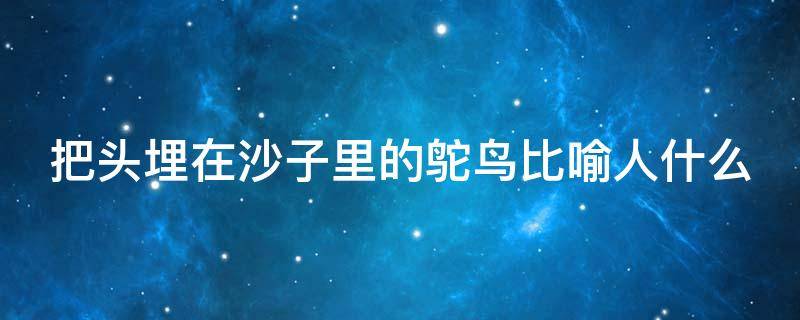 把头埋在沙子里的鸵鸟比喻人什么（把头埋在沙子里的鸵鸟比喻人什么心情）