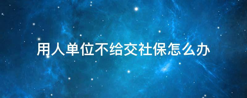用人单位不给交社保怎么办 用人单位不给职工交社社保如何处理