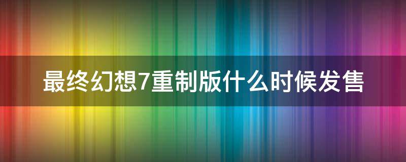 最终幻想7重制版什么时候发售（最终幻想7重制版多长时间）