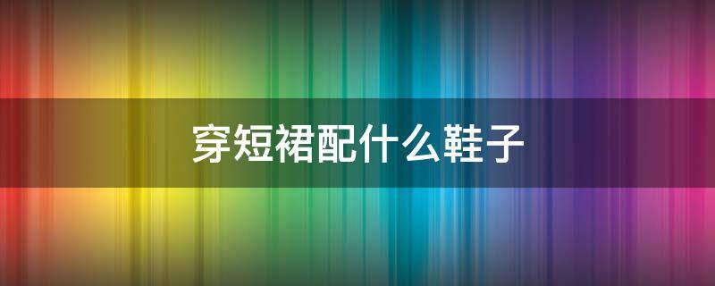穿短裙配什么鞋子 穿短裙搭配什么鞋子