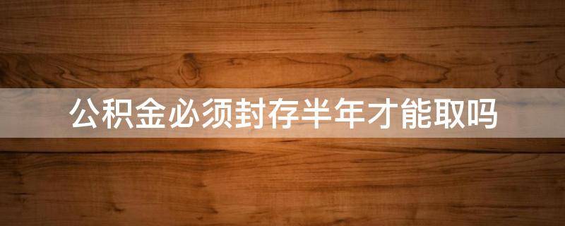 公积金必须封存半年才能取吗（公积金必须封存半年才能取吗?）