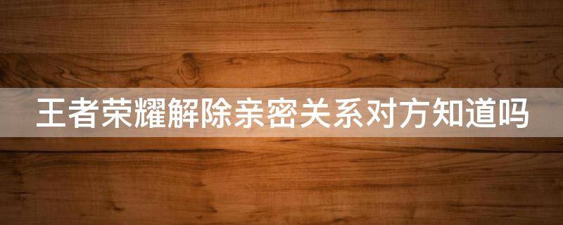 王者荣耀解除亲密关系对方知道吗 王者解除亲密度关系对方知道吗
