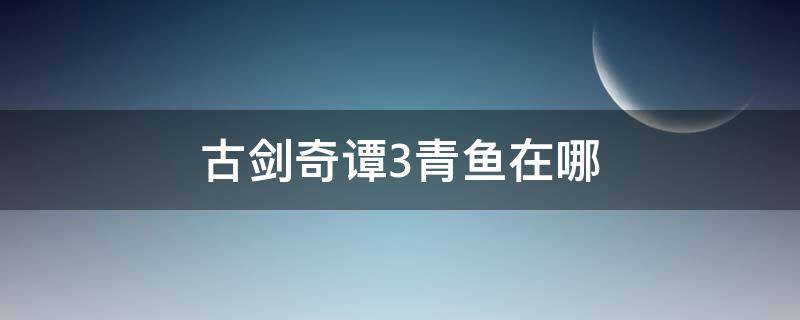 古剑奇谭3青鱼在哪（古剑奇谭三青鱼在哪）