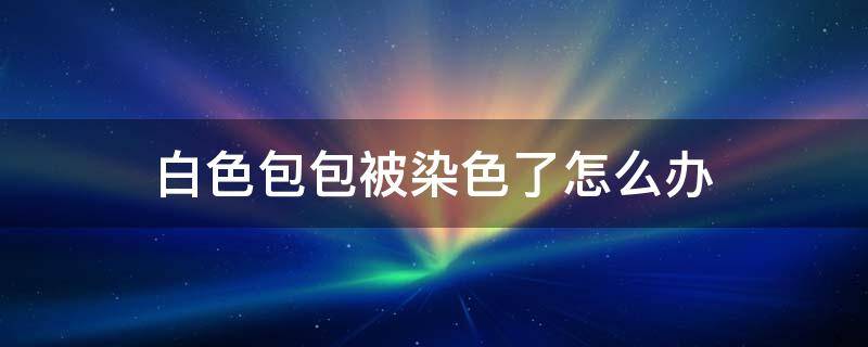 白色包包被染色了怎么办 白色包被染上颜色怎么办