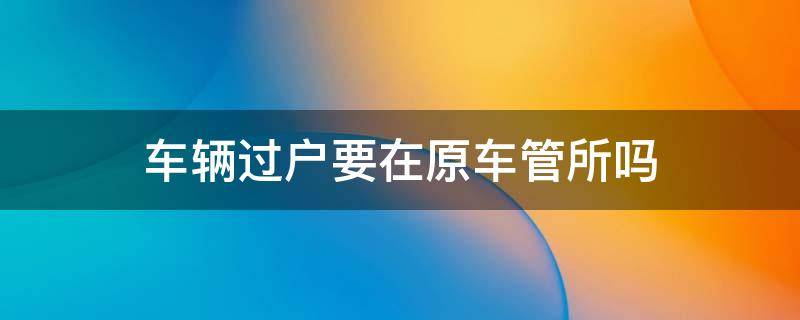 车辆过户要在原车管所吗（汽车过户在车管所吗）