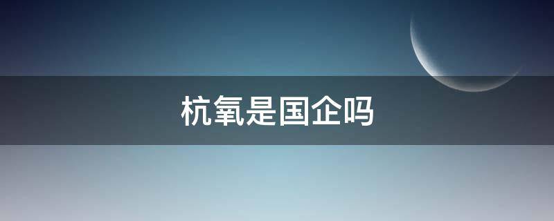 杭氧是国企吗 杭氧气体有限公司是国企吗