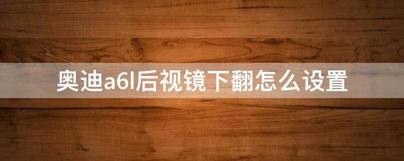 奥迪a6l后视镜下翻怎么设置 奥迪a6l反光镜下翻怎么设置