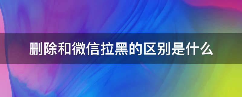 删除和微信拉黑的区别是什么（微信删除跟拉黑的区别是什么）