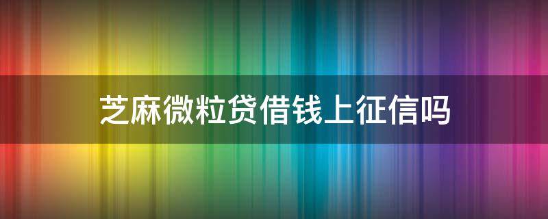 芝麻微粒贷借钱上征信吗（微粒贷是不是要上征信）