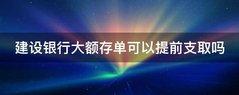 建设银行大额存单可以提前支取吗 建行的大额存款可以提前取吗