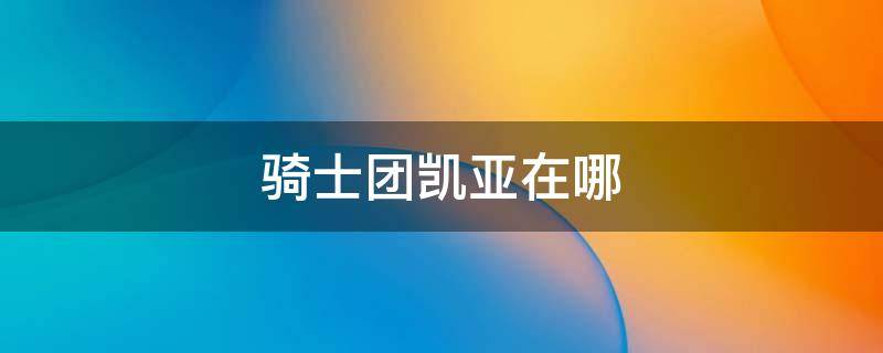骑士团凯亚在哪 凯亚在骑士团的正式名称