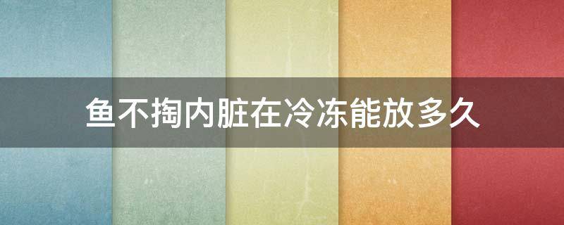 鱼不掏内脏在冷冻能放多久 鱼冷冻保存需要去内脏吗