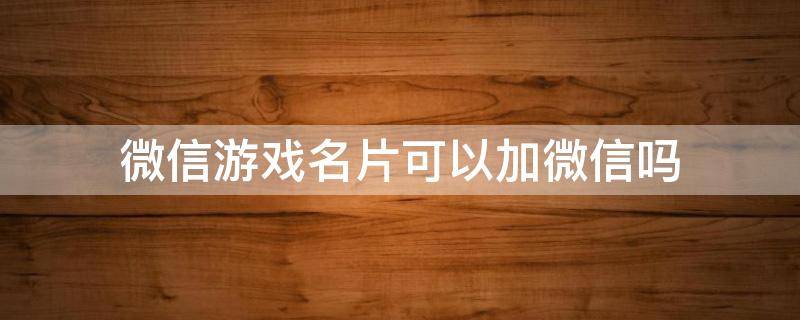 微信游戏名片可以加微信吗 微信游戏名片加好友