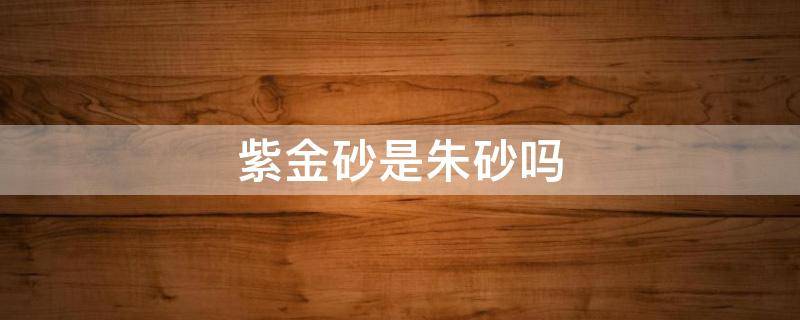 紫金砂是朱砂吗（紫金砂和朱砂有啥区别）
