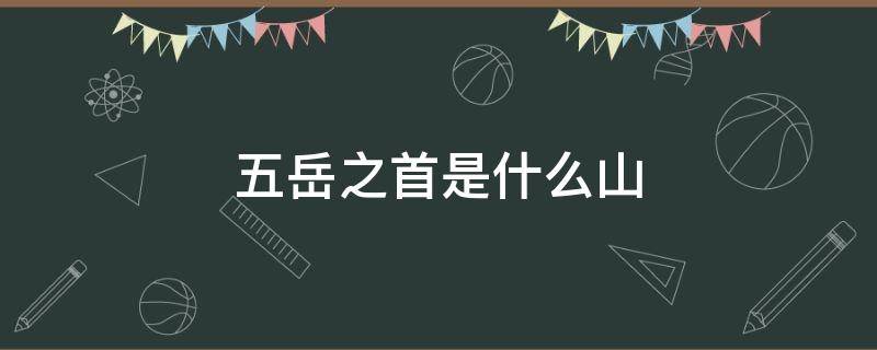 五岳之首是什么山 我国五岳之首是什么山