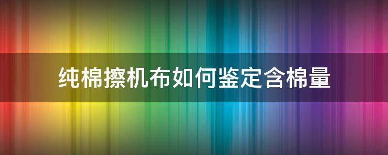 纯棉擦机布如何鉴定含棉量 如何检验纯棉布料