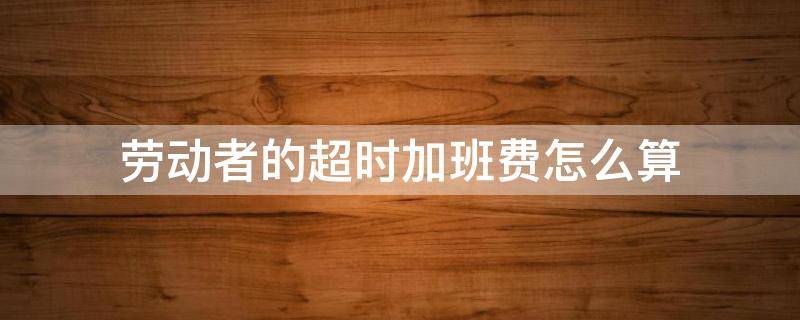 劳动者的超时加班费怎么算（超时工作加班费计算）