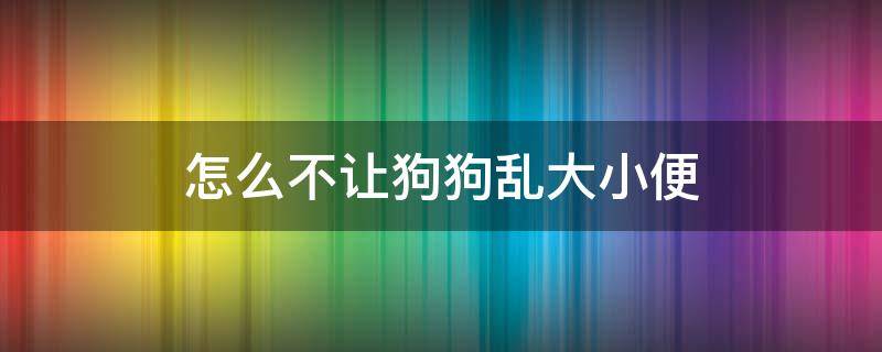 怎么不让狗狗乱大小便（怎么让狗狗不随地大小便）
