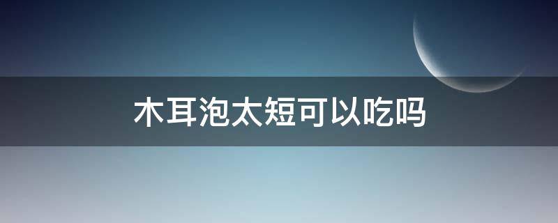 木耳泡太短可以吃吗 木耳泡时间太短可以吃吗