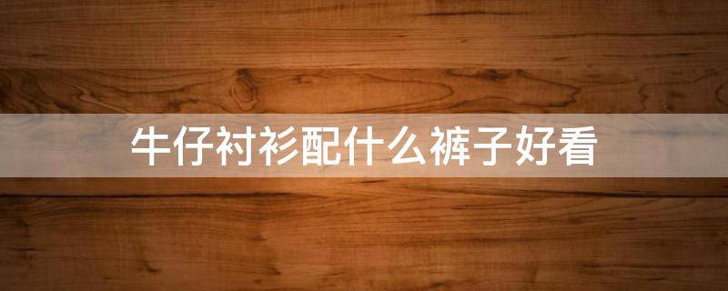 牛仔衬衫配什么裤子好看 牛仔衬衫配什么裤子好看男