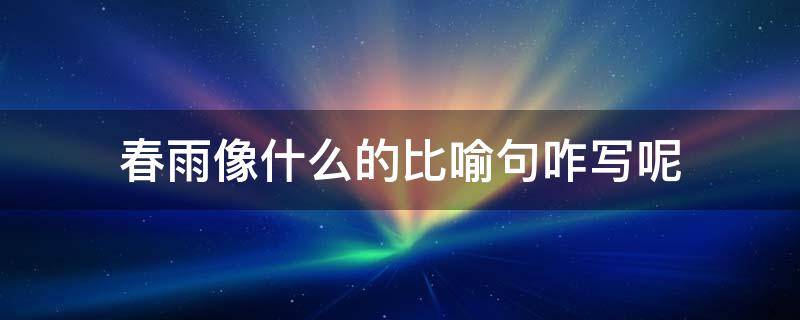 春雨像什么的比喻句咋写呢 春雨像什么春雨像什么比喻句