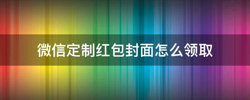 微信定制红包封面怎么领取（如何获得微信红包定制封面）