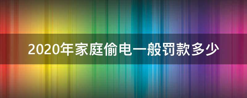 2020年家庭偷电一般罚款多少（2020年家庭偷电怎么处罚标准）