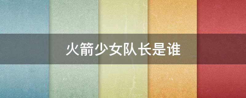 火箭少女队长是谁 火箭少女101的队长和副队长是谁