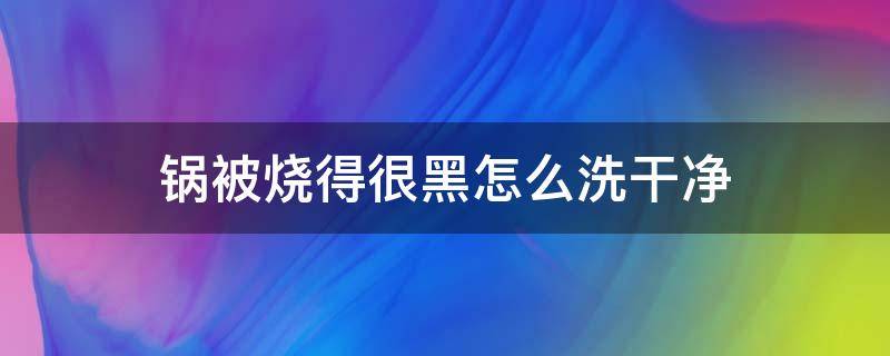 锅被烧得很黑怎么洗干净 锅被烧黑了怎么洗才能干净