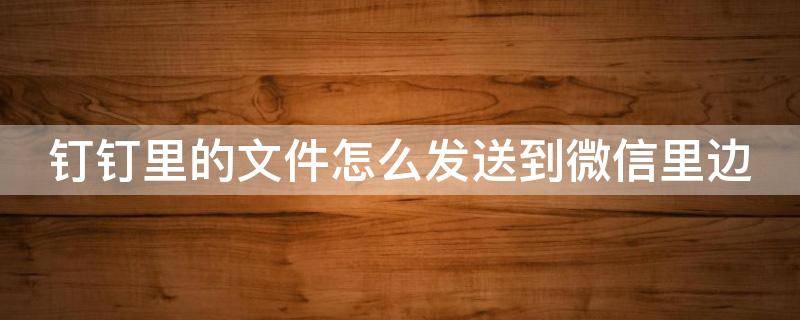 钉钉里的文件怎么发送到微信里边（钉钉上的文件怎么发送到微信上去）