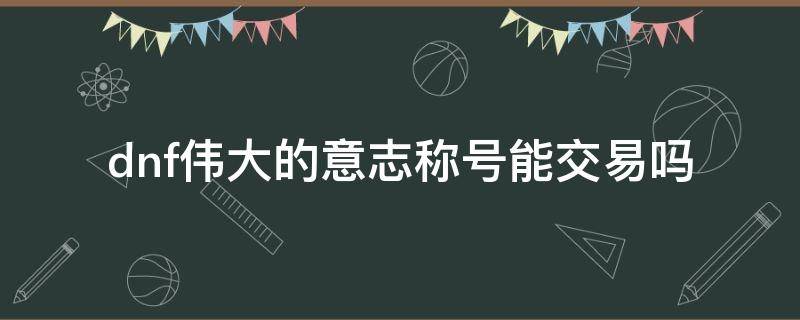 dnf伟大的意志称号能交易吗 DNF可以交易的称号