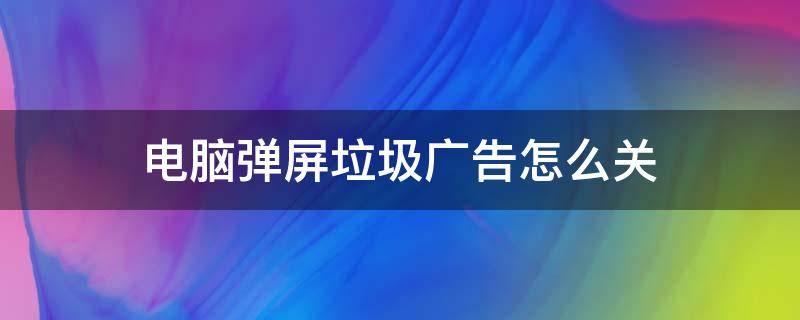 电脑弹屏垃圾广告怎么关（电脑弹屏游戏垃圾广告怎么关）