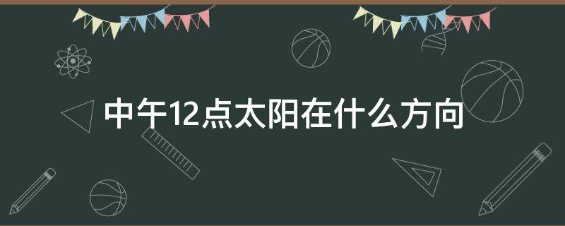 中午12点太阳在什么方向（中午12点太阳的位置）