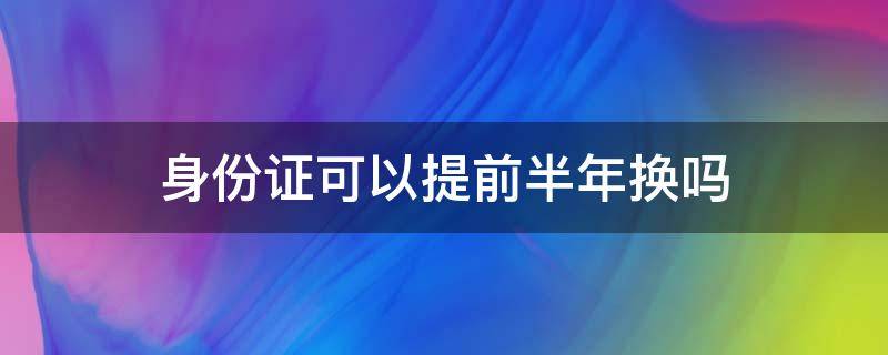 身份证可以提前半年换吗（可以提前半年更换身份证吗）