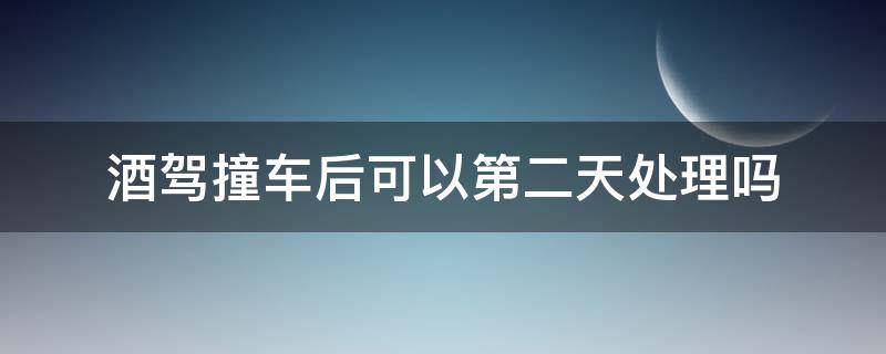 酒驾撞车后可以第二天处理吗 酒驾撞着车第二天处理怎么办