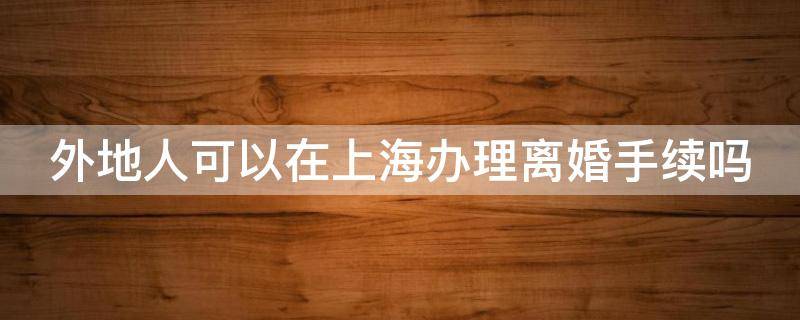 外地人可以在上海办理离婚手续吗