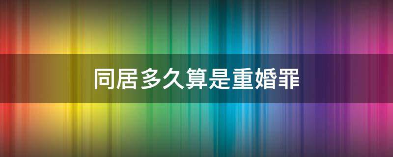 同居多久算是重婚罪（同居几年算重婚罪）