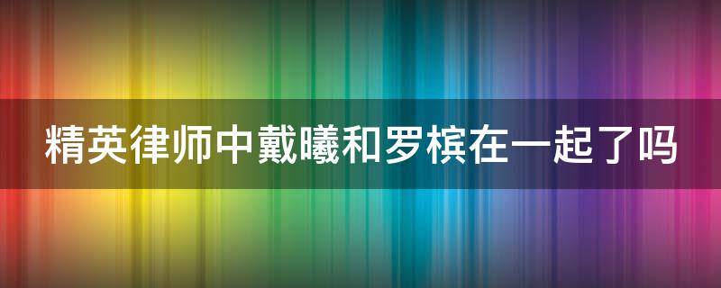 精英律师中戴曦和罗槟在一起了吗（精英律师戴曦和罗槟接吻在哪一集）