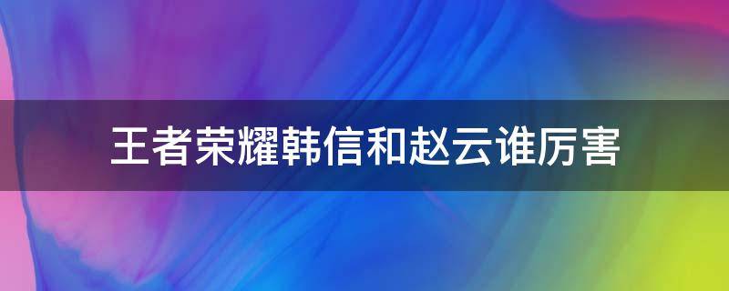 王者荣耀韩信和赵云谁厉害（赵云和韩信哪个厉害）
