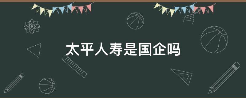 太平人寿是国企吗（太平人寿是国企吗,有没得编制）