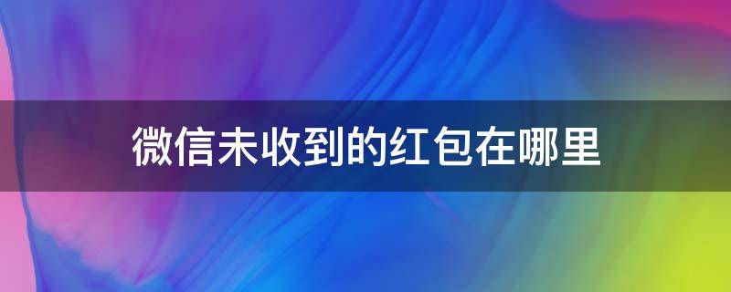 微信未收到的红包在哪里 微信未领取的红包在哪