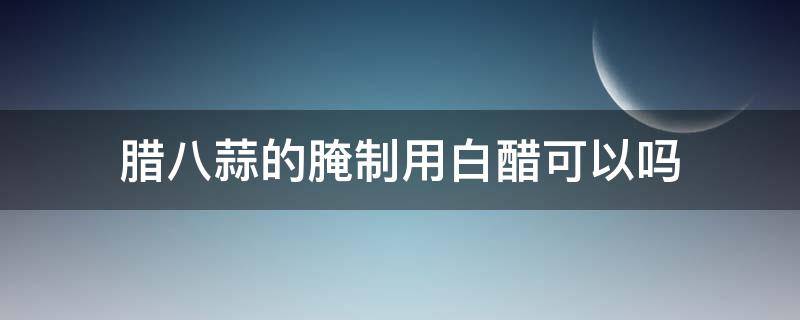 腊八蒜的腌制用白醋可以吗（能用白醋腌腊八蒜吗）