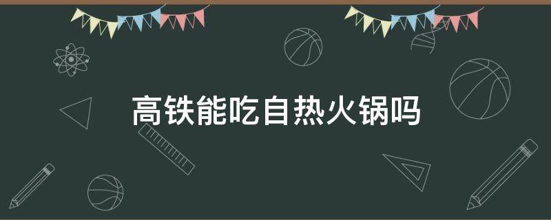 高铁能吃自热火锅吗 自热火锅可以在高铁吃吗