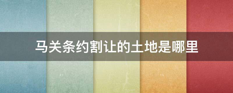 马关条约割让的土地是哪里 马关条约割让了哪些土地