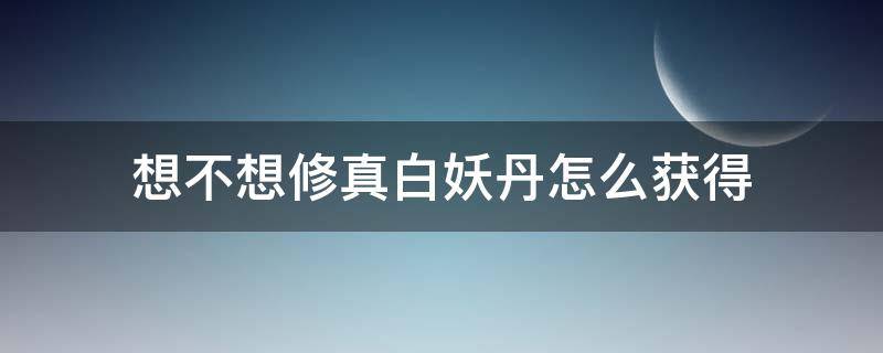 想不想修真白妖丹怎么获得（想不想修真白妖丹如何获得）