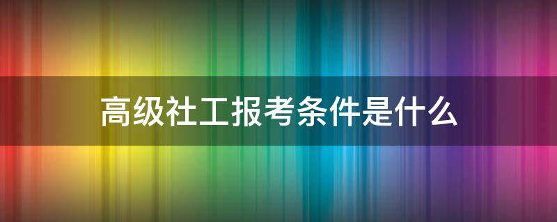 高级社工报考条件是什么（社工高级职称报考条件）