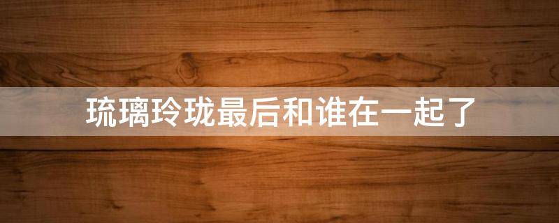 琉璃玲珑最后和谁在一起了（玲珑琉璃结局）