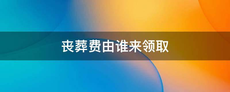 丧葬费由谁来领取 丧葬费可以由谁领取